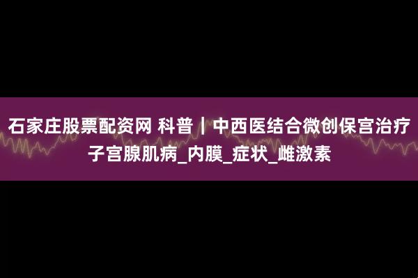 石家庄股票配资网 科普｜中西医结合微创保宫治疗子宫腺肌病_内膜_症状_雌激素