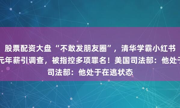 股票配资大盘 “不敢发朋友圈”，清华学霸小红书晒1.67亿元年薪引调查，被指控多项罪名！美国司法部：他处于在逃状态