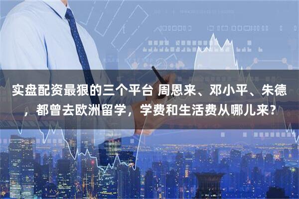 实盘配资最狠的三个平台 周恩来、邓小平、朱德，都曾去欧洲留学，学费和生活费从哪儿来？