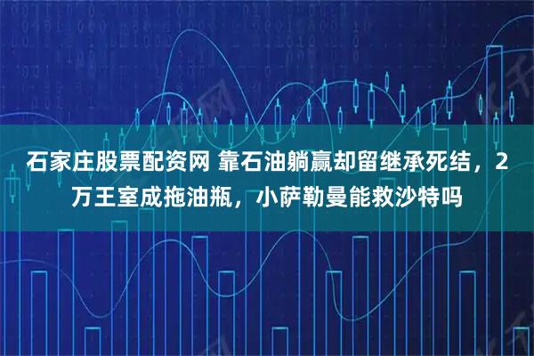 石家庄股票配资网 靠石油躺赢却留继承死结，2万王室成拖油瓶，小萨勒曼能救沙特吗