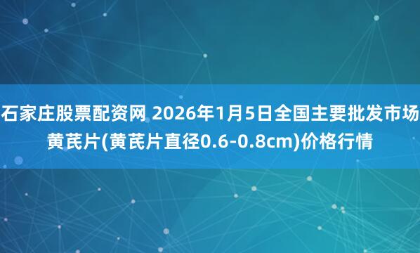 石家庄股票配资网 2026年1月5日全国主要批发市场黄芪片(黄芪片直径0.6-0.8cm)价格行情