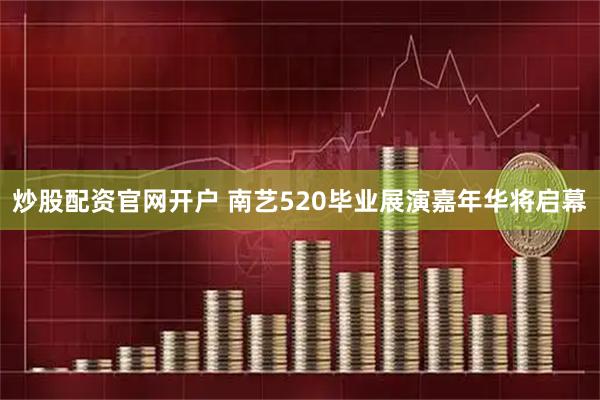 炒股配资官网开户 南艺520毕业展演嘉年华将启幕
